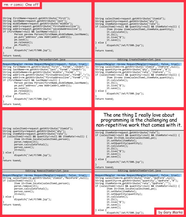 Remove R Comic (aka rm -r comic), by Gary Marks: Pete and Repeat 
Dialog: 
I also love the hours. 
I also love the hours. 
I also love the hours. 
I also love the hours. 
I also love the hours. 
I also love the hours. 
 
Panel 1 
Caption: The one thing I really love about programming is the challenging and non-repetitive work that comes with it. 