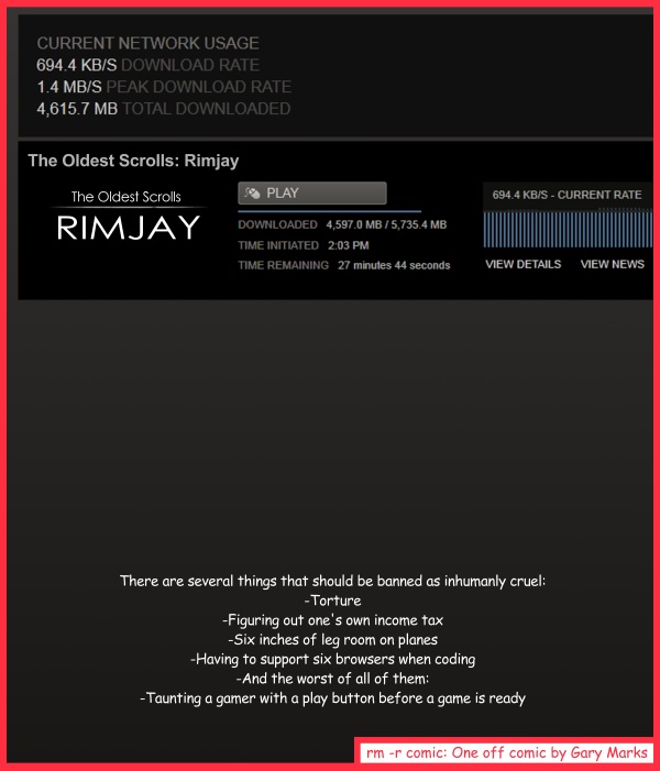 Remove R Comic (aka rm -r comic), by Gary Marks: Punished by play 
Dialog: 
But I want to play it noooooow! 
 
Panel 1 
Caption: There are several things that should be banned as inhumanly cruel: 
-Torture 
-Figuring out one's own income tax 
-Six inches of leg room on planes 
-Having to support six browsers when coding 
-And the worst of all of them: 
-Taunting a gamer with a play button before a game is ready 