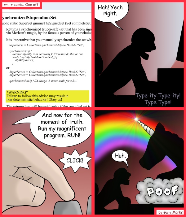 Remove R Comic (aka rm -r comic), by Gary Marks: Cornier with more horns 
Dialog: 
*sigh* Not again. Don't you programmers read the warning labels? 
 
Panel 2 
Gary: Hah! Yeah right. 
Sound effect: Type-ity Type-ity! Type Type! 
Panel 3 
Gary: And now for the moment of truth. Run my magnificent program. RUN! 
Sound effect: CLICK! 
Panel 4 
Gary: Huh. 
Sound effect: POOF 