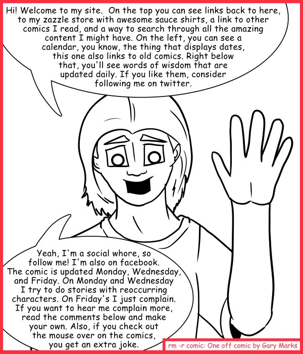 Remove R Comic (aka rm -r comic), by Gary Marks: What's this site you keep saying you have? 
Dialog: 
You said there'd be a joke here! Why must you lie so?! 
 
Panel 1 
Gary: Hi! Welcome to my site.  On the top you can see links back to here, to my zazzle store with awesome sauce shirts, a link to other comics I read, and a way to search through all the amazing content I might have. On the left, you can see a calendar, you know, the thing that displays dates, this one also links to old comics. Right below that, you'll see words of wisdom that are updated daily. If you like them, consider following me on twitter. Yeah, I'm a social whore, so follow me! I'm also on facebook. The comic is updated Monday, Wednesday, and Friday. On Monday and Wednesday I try to do stories with reoccurring characters. On Friday's I just complain. If you want to hear me complain more, read the comments below and make your own. Also, if you check out the mouse over on the comics, you get an extra joke. 