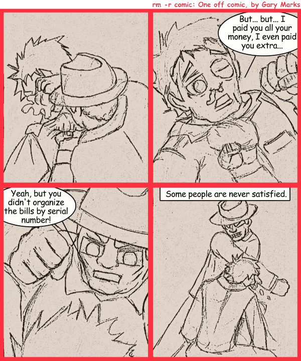 Remove R Comic (aka rm -r comic), by Gary Marks: Satisfaction comes to those who wait 
Dialog: 
Panel 2 
Johnny boy: But... but... I paid you all your money, I even paid you extra... 
Panel 3 
Vince the club: Yeah, but you didn't organize the bills by serial number! 
Panel 4 
Caption: Some people are never satisfied. 
