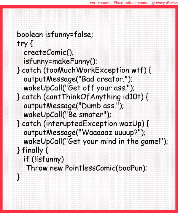 Remove R Comic (aka rm -r comic), by Gary Marks: Work exception 
Dialog: 
Panel 1 
Caption: boolean isfunny=false; try { createComic(); isfunny=makeFunny(); } catch (tooMuchWorkException wtf) { outputMessage("Bad creator."); wakeUpCall("Get off your ass."); } catch (catThinkOfAnything id10t) { outputMessage("Dumb ass."); wakeUpCall("Be smarter"); } catch (interuptedException wazUp) { outputMessage("Waaaaaz uuuup?"); wakeUpCall("Get your mind in the game!"); } finally { if (!isfunny) Throw new PointlessComic(badPun); }