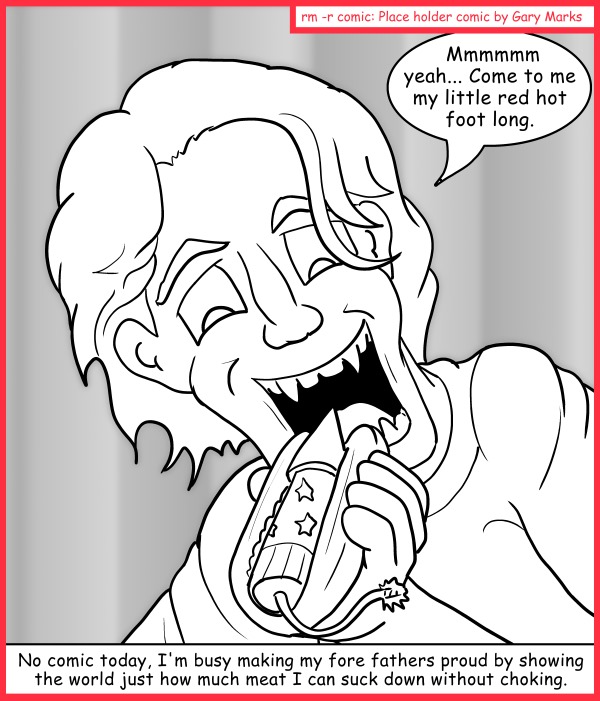 Remove R Comic (aka rm -r comic), by Gary Marks: Bursting in air 
Dialog: 
Wow. I didn't expect you to burst while I was eating you, but I'll take it as a sign and call it a face full of fore fathers. 
 
Panel 1 
Gary: Mmmmmm yeah... Come to me my little red hot foot long. 
Caption: No comic today, I'm busy making my fore fathers proud by showing the world just how much meat I can suck down without choking. 