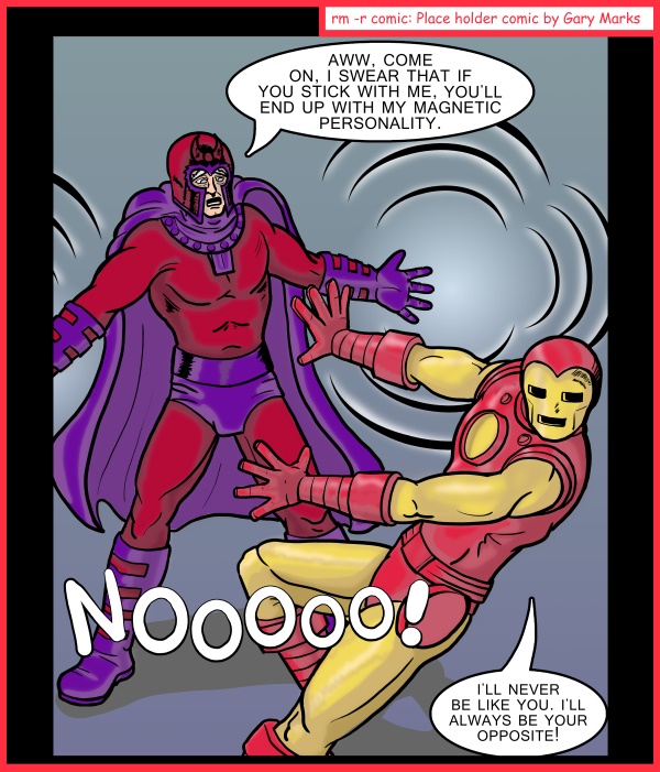 Remove R Comic (aka rm -r comic), by Gary Marks: Chicago Comic Con 2014 sketch 2 
Dialog: 
Magneto always had trouble finding a wingman, but once he did, they always stuck with him. 
 
Panel 1 
Magneto: AWW, COME ON. I SWEAR THAT IF YOU STICK WITH ME, YOU'LL END UP WITH MY MAGNETIC PERSONALITY. 
Iron Man: NOOOOO! I'LL NEVER BE LIKE YOU. I'LL ALWAYS BE YOUR OPPOSITE!
