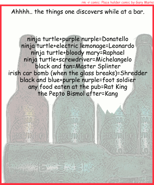 Remove R Comic (aka rm -r comic), by Gary Marks: A flight of turtle. 
Dialog: 
Panel 1 
Caption: Ahhh.. the things one discovers while at a bar. 
Caption: ninja turtle+purple nurple=Donatello 
Caption: ninja turtle+electric lemonage=Leonardo 
Caption: ninja turtle+bloody mary=Raphael 
Caption: ninja turtle+screwdriver=Michelangelo 
Caption: black and tan=Master Splinter 
Caption: irish car bomb (when the glass breaks)=Shredder 
Caption: black and blue+purple nurple=foot soldier 
Caption: any food eaten at the pub=Rat King 
Caption: the Pepto Bismol after=Kang 

