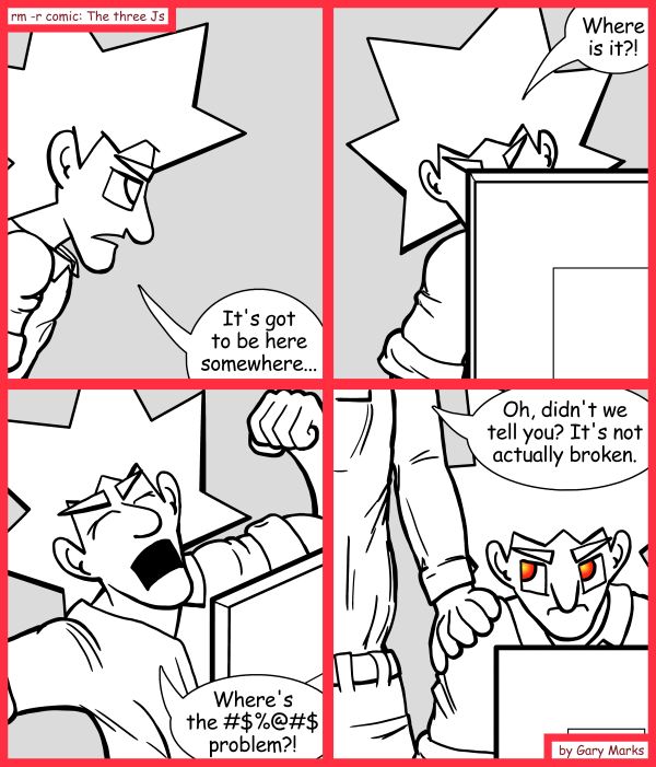 Remove R Comic (aka rm -r comic), by Gary Marks: Search for the bug of gold 
Dialog: 
Well, give me five minutes, and it will be. 
 
Panel 1 
Jacob: It's got to be here somewhere... 
Panel 2 
Jacob: Where is it?! 
Panel 3 
Jacob: Where's the #$%@#$ problem?! 
Panel 4 
Charles: Oh, didn't we tell you? It's not actually broken. 