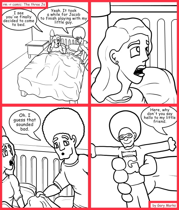 Remove R Comic (aka rm -r comic), by Gary Marks: Oreo 
Dialog: 
Oh my. What else are you hiding in your pocket? 
Uh... nothing? 
Good answer. 
 
Panel 1 
Hope: I see you've finally decided to come to bed. 
Jase: Yeah. It took a while for Jacob to finish playing with my little guy. 
Panel 3 
Jase: Oh. I guess that sounded bad. 
Panel 4 
Jase: Here, why don't you say hello to my little friend. 
