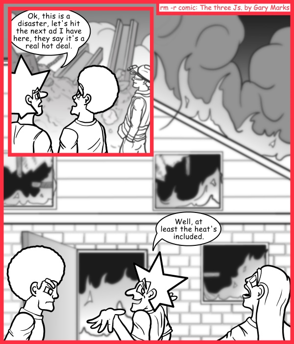 Remove R Comic (aka rm -r comic), by Gary Marks: More smoke than mirrors 
Dialog: 
Oh, but water isn't included? 
 
Panel 1 
(standing next to rubble)
Jacob: Ok, this is a disaster, let's hit the next ad I have here, they say it's a real hot deal. 
Panel 2 
(building on fire)
Jacob: Well, at least the heat's included. 