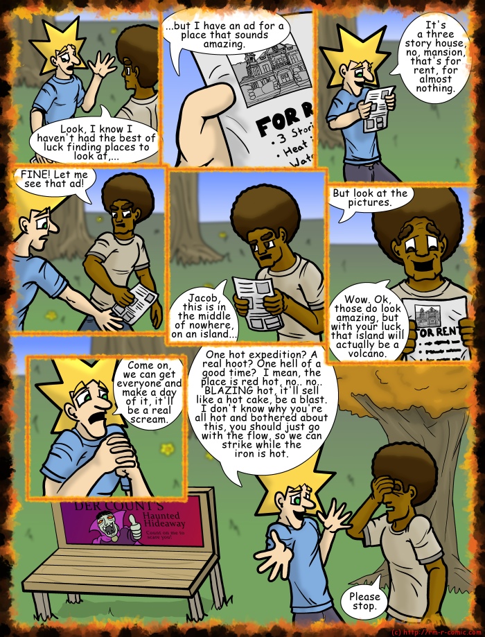 Remove R Comic (aka rm -r comic), by Gary Marks: House on Halloween Hill Part 1 of 23 
Dialog: 
You don't want to plug up his excitement, he might just blow. 
 
Panel 1 
Jacob: Look, I know I haven't had the best of luck finding places to look at,... 
Panel 2 
Jacob: ...but I have an ad for a place that sounds amazing. 
Panel 3 
Jacob: It's a three story house, no, mansion, that's for rent, for almost nothing. 
Panel 4 
Jase: FINE! Let me see that ad! 
Panel 5 
Jase: Jacob, this is in the middle of nowhere, on an island... 
Panel 6 
Jacob: But look at the pictures. 
Jase: Wow. Ok, those do look amazing, but with your luck, that island will actually be a volcano. 
Panel 7 
Jacob: Come on, we can get everyone and make a day of it, it'll be a real scream. 
Panel 8 
Jacob: One hot expedition? A real hoot? One hell of a good time?  I mean, the place is red hot, no.. no.. BLAZING hot, it'll sell like a hot cake, be a blast. I don't know why you're all hot and bothered about this, you should just go with the flow, so we can strike while the iron is hot. 
Jase: Please stop. 