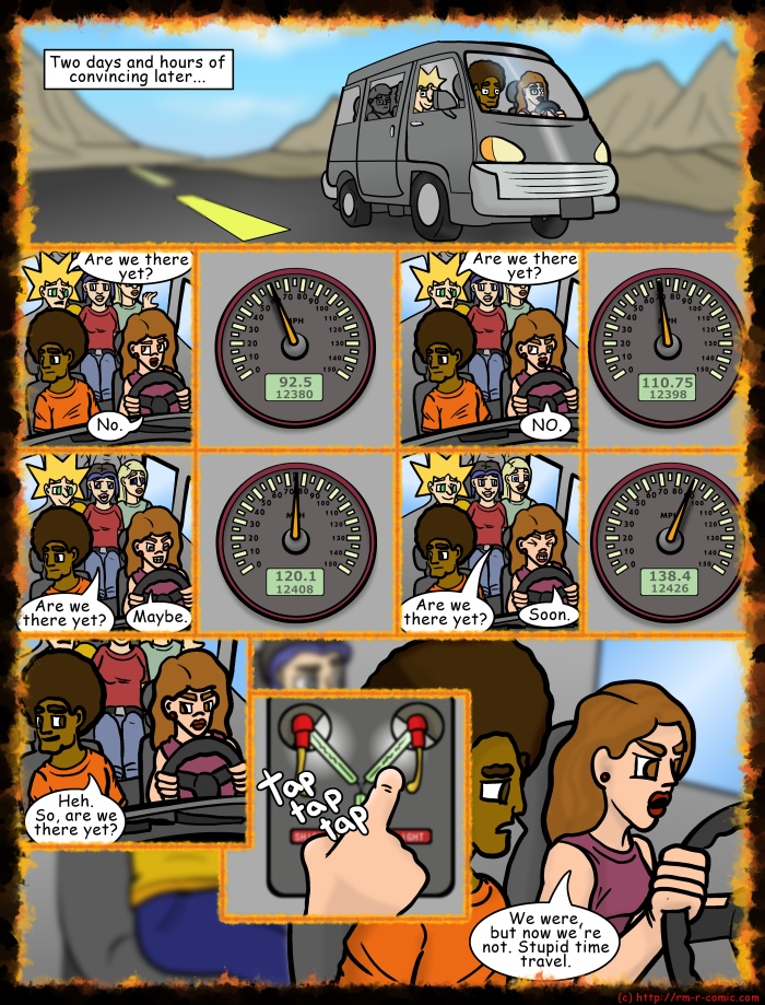 Remove R Comic (aka rm -r comic), by Gary Marks: House on Halloween Hill Part 2 of 23 
Dialog: 
Good grief, this trip might need a doctor before it's done. 
 
Panel 1 
Caption: Two days and hours of convincing later... 
Panel 2 
Jacob: Are we there yet? 
Hope: No. 
Panel 4 
Jacob: Are we there yet? 
Hope: NO. 
Panel 6 
Cassandra: Are we there yet? 
Hope: Maybe. 
Panel 8 
Jane: Are we there yet? 
Hope: Soon. 
Panel 10 
Jase: Heh. So, are we there yet? 
Panel 11 
Sound effect: tap tap tap 
Panel 12 
Hope: We were, but now we're not. Stupid time travel. 